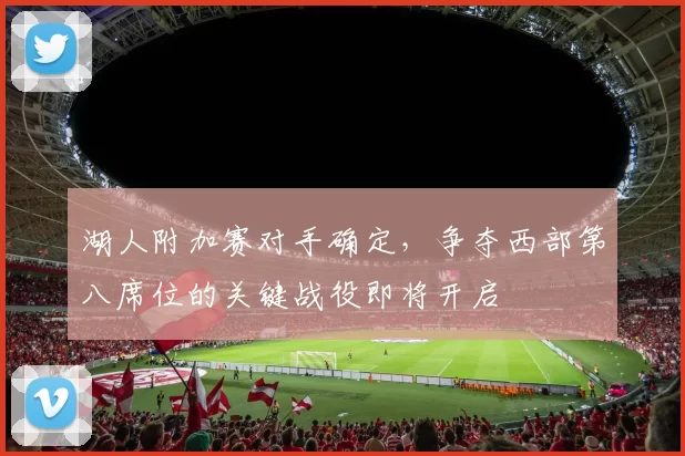湖人附加赛对手确定,争夺西部第八席位的关键战役即将开启