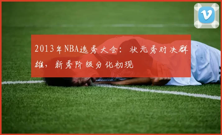 2013年NBA选秀大会：状元秀对决群雄，新秀阶级分化初现