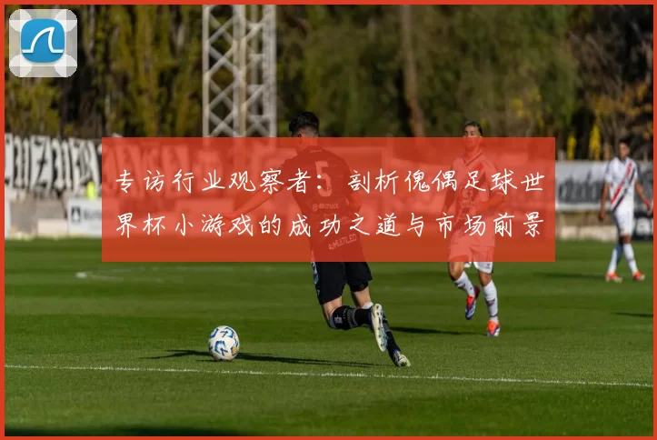 专访行业观察者:剖析傀偶足球世界杯小游戏的成功之道与市场前景