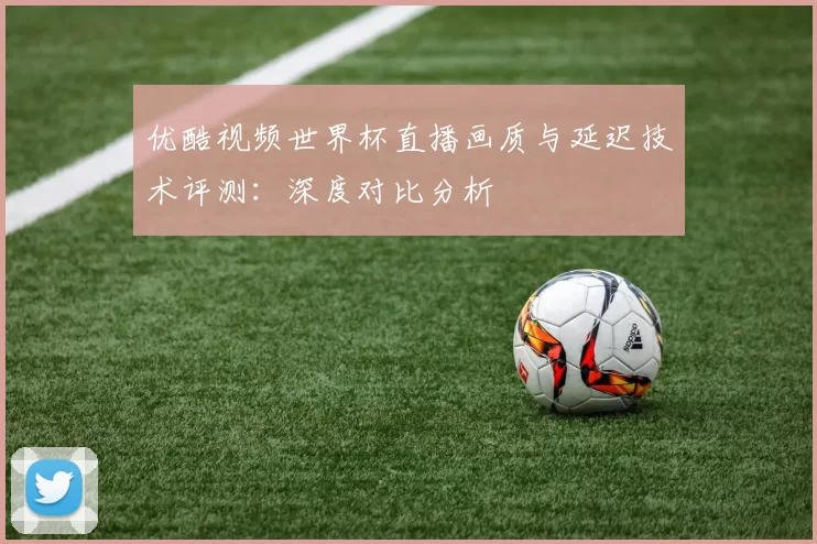 优酷视频世界杯直播画质与延迟技术评测:深度对比分析