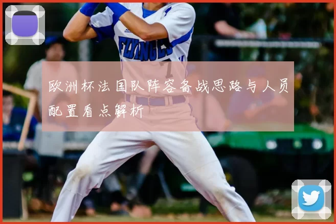 欧洲杯法国队阵容备战思路与人员配置看点解析