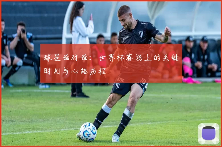 球星面对面:世界杯赛场上的关键时刻与心路历程