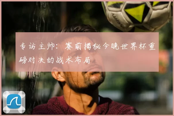 专访主帅：赛前揭秘今晚世界杯重磅对决的战术布局