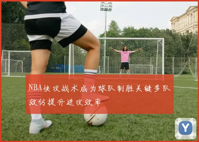 NBA快攻战术成为球队制胜关键多队效仿提升进攻效率
