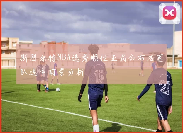 斯图尔特NBA选秀顺位正式公布活塞队选中前景分析