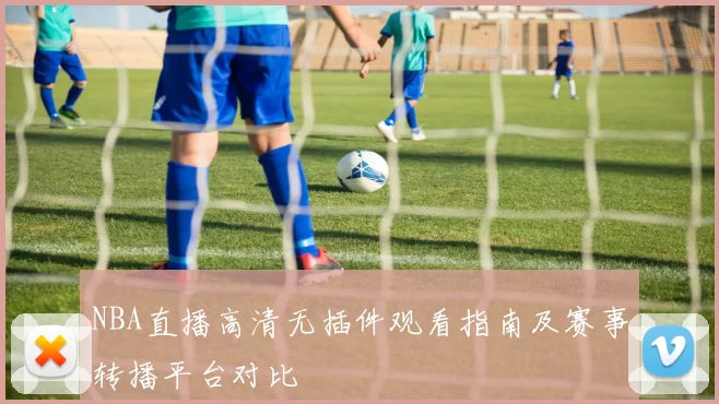 NBA直播高清无插件观看指南及赛事转播平台对比