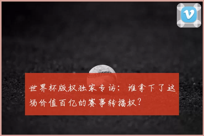 世界杯版权独家专访:谁拿下了这场价值百亿的赛事转播权?