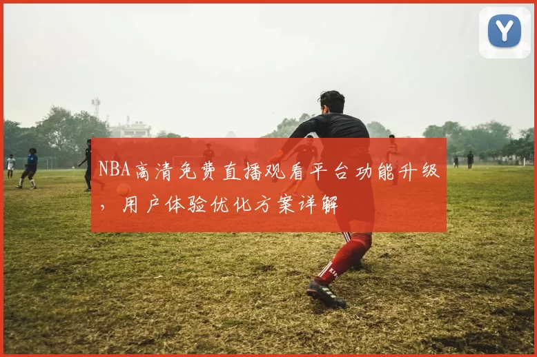 NBA高清免费直播观看平台功能升级,用户体验优化方案详解