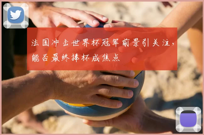 法国冲击世界杯冠军前景引关注,能否最终捧杯成焦点