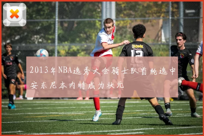 2013年NBA选秀大会骑士队首轮选中安东尼本内特成为状元