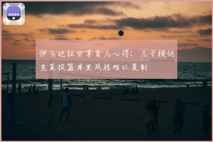 伊戈达拉分享育儿心得：儿子模仿克莱投篮库里风格难以复制
