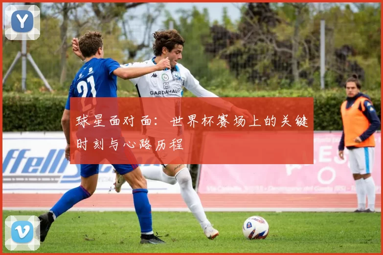 球星面对面:世界杯赛场上的关键时刻与心路历程