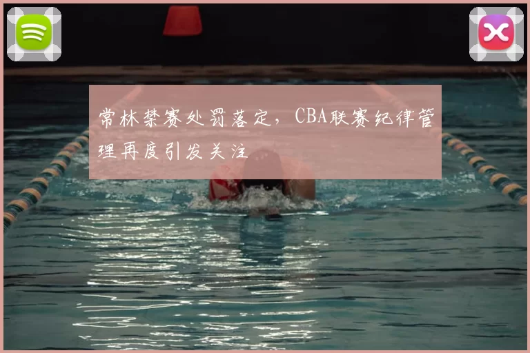 常林禁赛处罚落定,CBA联赛纪律管理再度引发关注