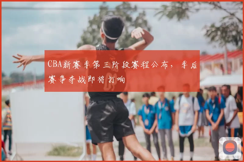 CBA新赛季第三阶段赛程公布,季后赛争夺战即将打响
