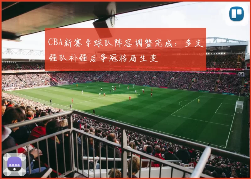 CBA新赛季球队阵容调整完成,多支强队补强后争冠格局生变