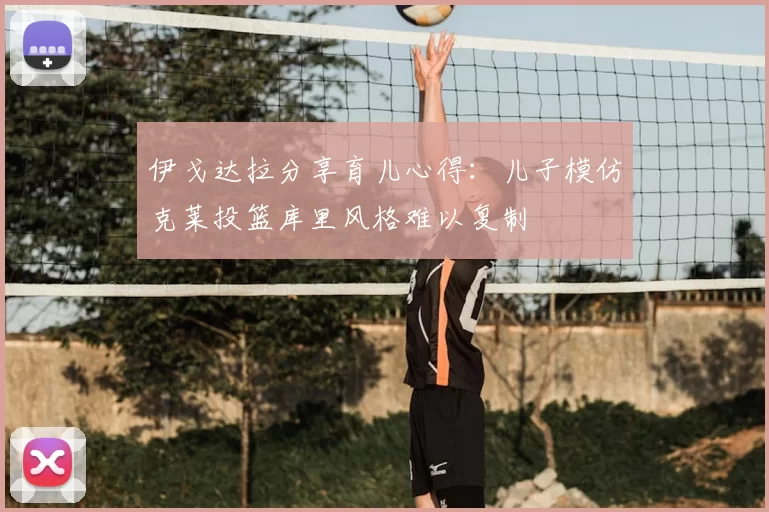 伊戈达拉分享育儿心得：儿子模仿克莱投篮库里风格难以复制