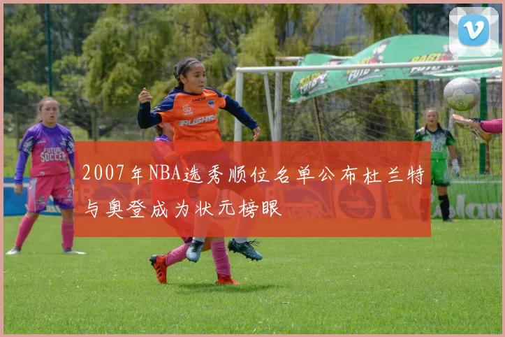 2007年NBA选秀顺位名单公布杜兰特与奥登成为状元榜眼