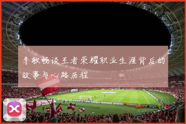 李敏畅谈王者荣耀职业生涯背后的故事与心路历程
