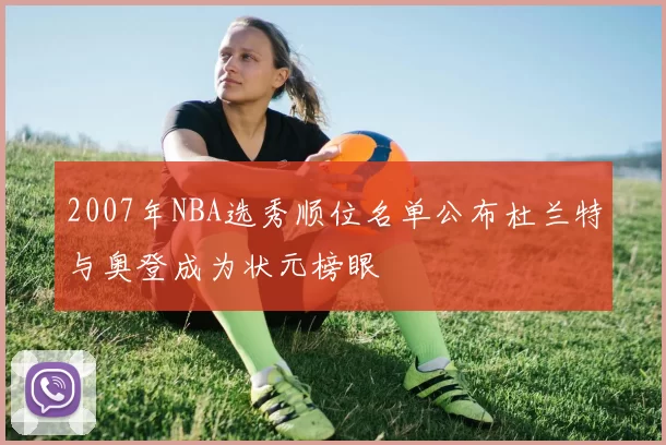 2007年NBA选秀顺位名单公布杜兰特与奥登成为状元榜眼