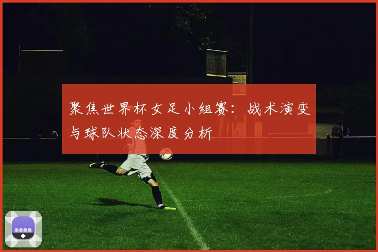 聚焦世界杯女足小组赛:战术演变与球队状态深度分析