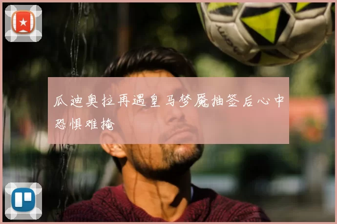 瓜迪奥拉再遇皇马梦魇抽签后心中恐惧难掩