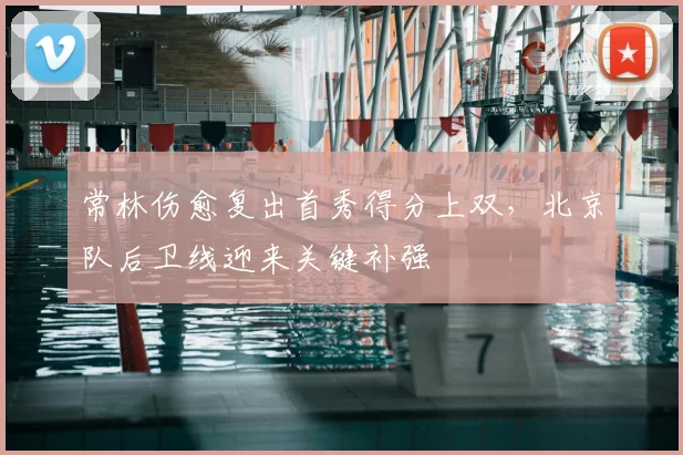 常林伤愈复出首秀得分上双，北京队后卫线迎来关键补强