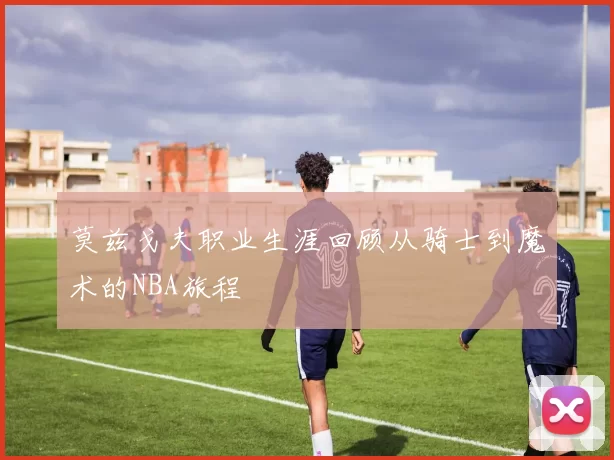 莫兹戈夫职业生涯回顾从骑士到魔术的NBA旅程