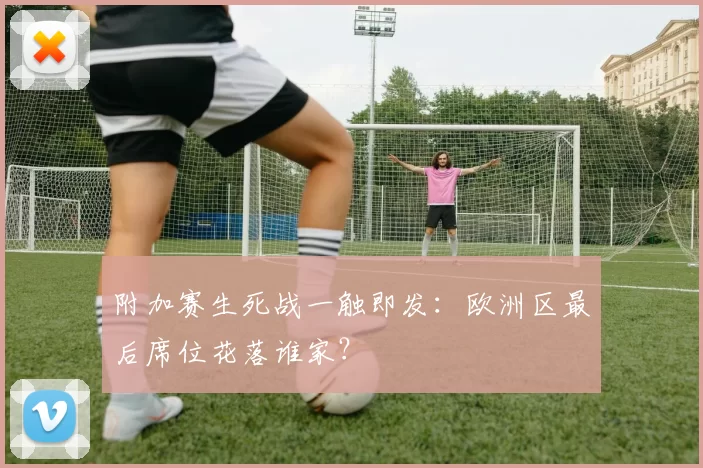 附加赛生死战一触即发:欧洲区最后席位花落谁家?