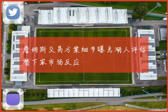 詹姆斯交易方案细节曝光湖人评估潜下家市场反应