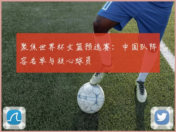 聚焦世界杯女篮预选赛:中国队阵容名单与核心球员
