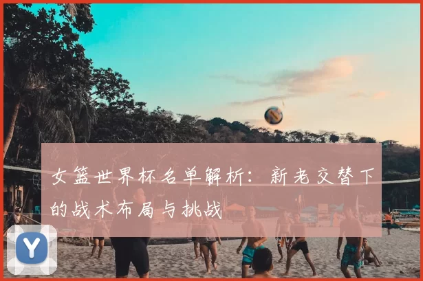 女篮世界杯名单解析:新老交替下的战术布局与挑战