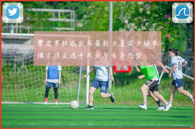 攀岩界权威发布最新力量实力榜单揭示顶尖选手风采与竞争态势