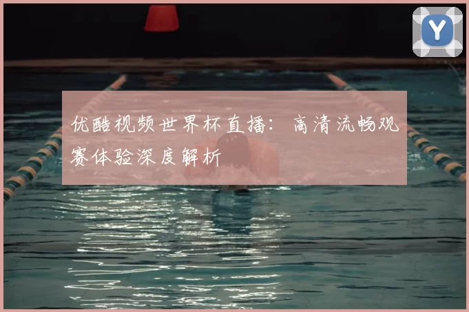 优酷视频世界杯直播:高清流畅观赛体验深度解析