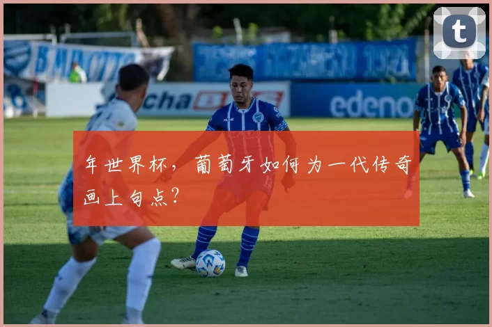 年世界杯,葡萄牙如何为一代传奇画上句点?