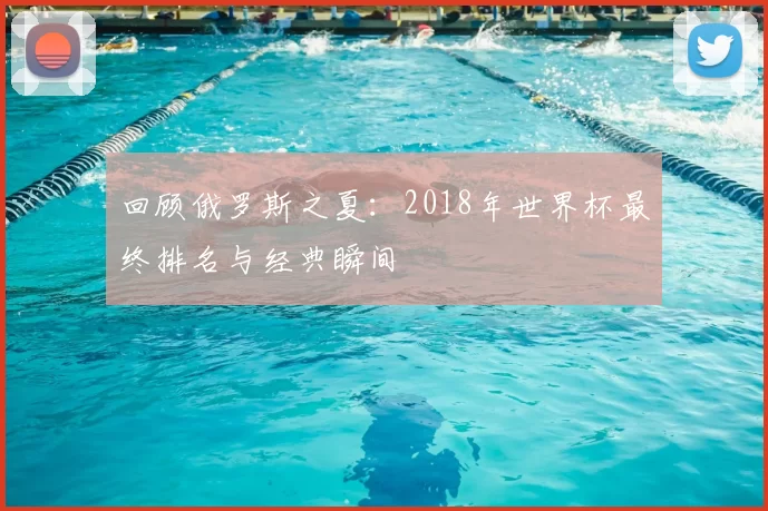 回顾俄罗斯之夏:2018年世界杯最终排名与经典瞬间