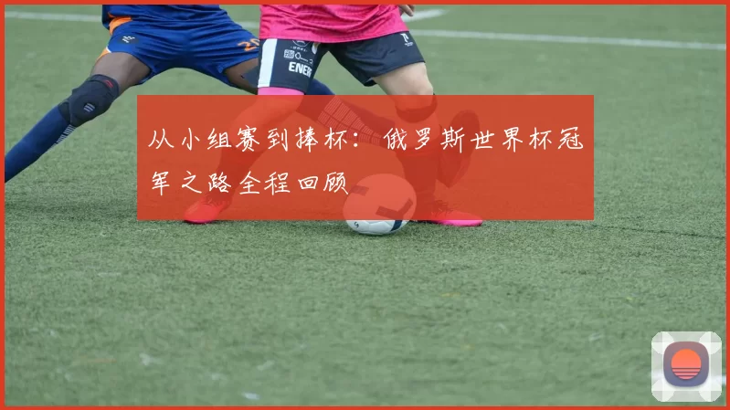 从小组赛到捧杯:俄罗斯世界杯冠军之路全程回顾