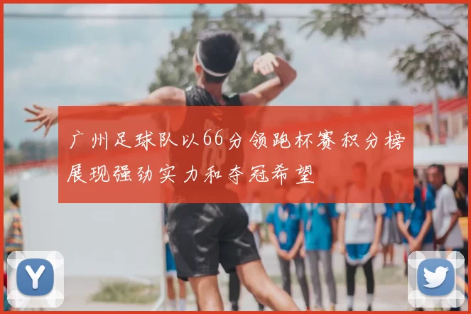 广州足球队以66分领跑杯赛积分榜展现强劲实力和夺冠希望