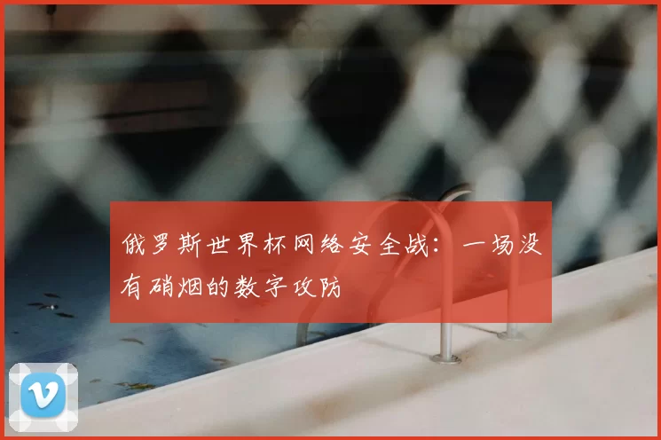 俄罗斯世界杯网络安全战:一场没有硝烟的数字攻防