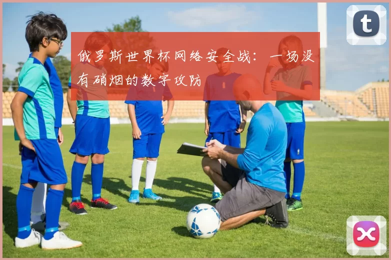 俄罗斯世界杯网络安全战:一场没有硝烟的数字攻防