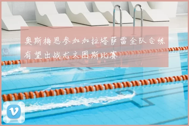 奥斯梅恩参加加拉塔萨雷全队合练有望出战尤文图斯比赛