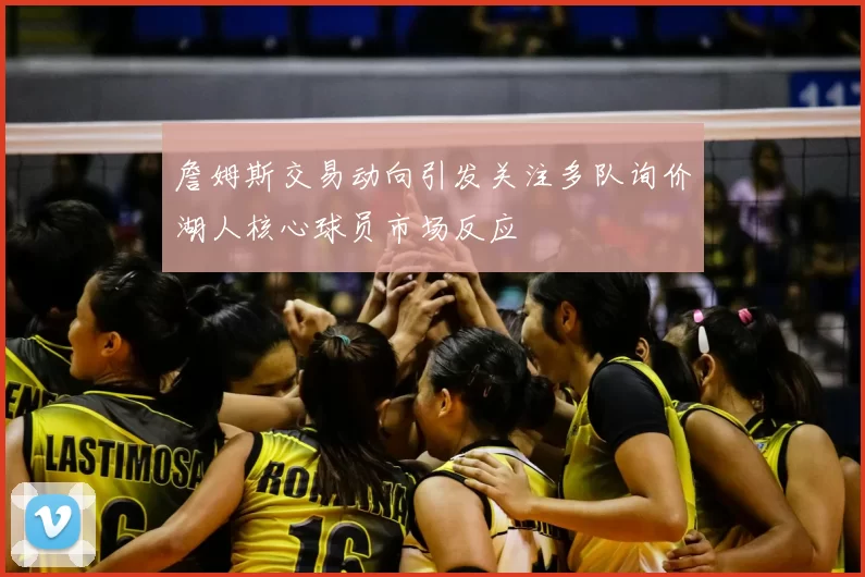 詹姆斯交易动向引发关注多队询价湖人核心球员市场反应