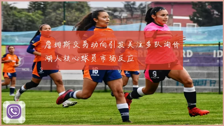 詹姆斯交易动向引发关注多队询价湖人核心球员市场反应