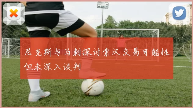 尼克斯与马刺探讨索汉交易可能性但未深入谈判