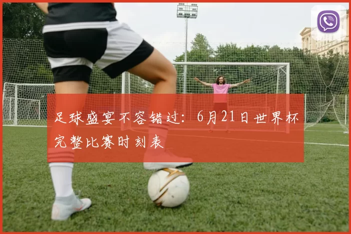 足球盛宴不容错过:6月21日世界杯完整比赛时刻表