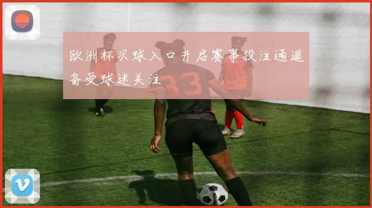 欧洲杯买球入口开启赛事投注通道备受球迷关注