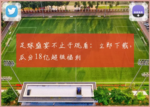 足球盛宴不止于观看:立即下载,瓜分18亿超级福利