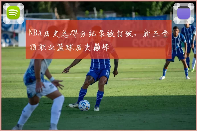 NBA历史总得分纪录被打破,新王登顶职业篮球历史巅峰