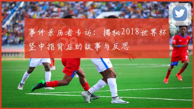事件亲历者专访:揭秘2018世界杯竖中指背后的故事与反思