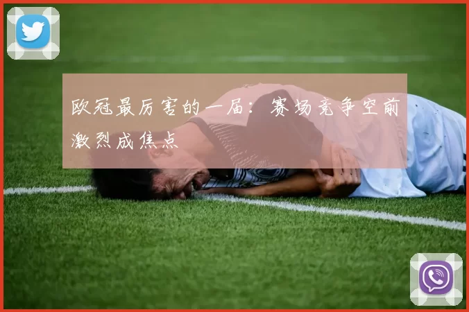 欧冠最厉害的一届：赛场竞争空前激烈成焦点
