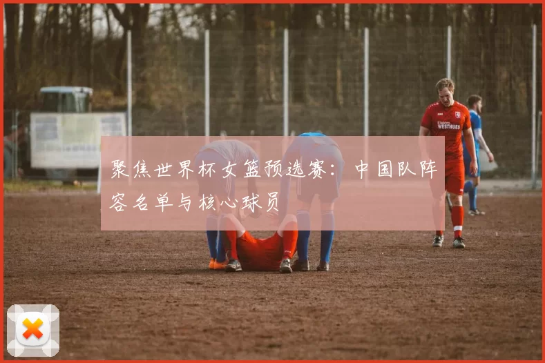 聚焦世界杯女篮预选赛:中国队阵容名单与核心球员